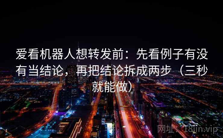 爱看机器人想转发前：先看例子有没有当结论，再把结论拆成两步（三秒就能做）