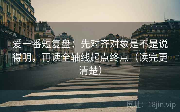 爱一番短复盘:先对齐对象是不是说得明,再读全轴线起点终点(读完更清楚) 爱一番短复盘:先对齐对象是不是说得明,再读全轴线起点终点(读完更清楚)