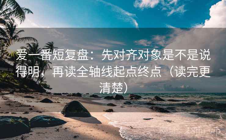 爱一番短复盘:先对齐对象是不是说得明,再读全轴线起点终点(读完更清楚) 爱一番短复盘:先对齐对象是不是说得明,再读全轴线起点终点(读完更清楚)