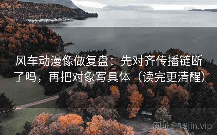 风车动漫像做复盘:先对齐传播链断了吗,再把对象写具体(读完更清醒) 风车动漫像做复盘:先对齐传播链断了吗,再把对象写具体(读完更清醒)