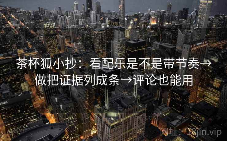 茶杯狐小抄：看配乐是不是带节奏→做把证据列成条→评论也能用