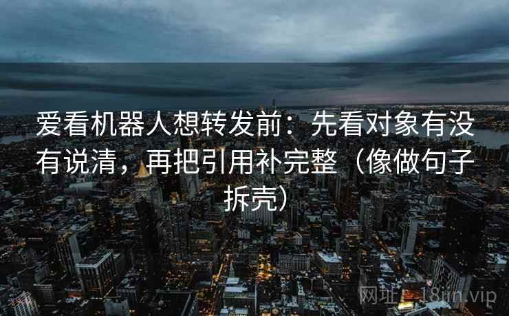 爱看机器人想转发前:先看对象有没有说清,再把引用补完整(像做句子拆壳) 爱看机器人想转发前:先看对象有没有说清,再把引用补完整(像做句子拆壳)