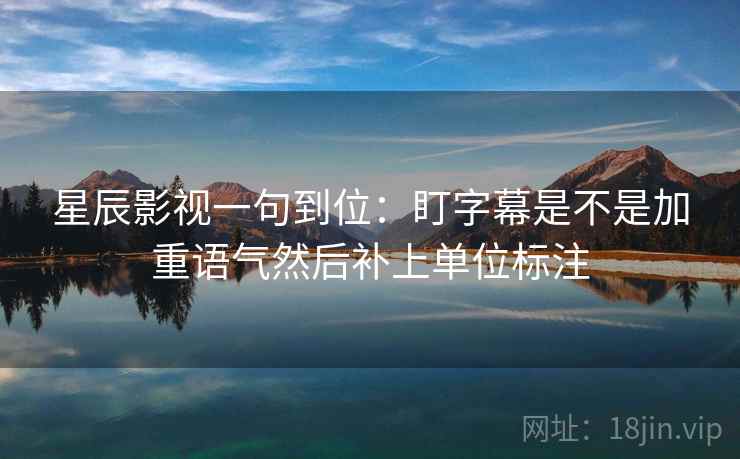 星辰影视一句到位:盯字幕是不是加重语气然后补上单位标注 星辰影视一句到位:盯字幕是不是加重语气然后补上单位标注