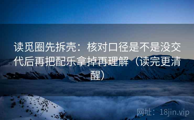 读觅圈先拆壳:核对口径是不是没交代后再把配乐拿掉再理解(读完更清醒) 读觅圈先拆壳:核对口径是不是没交代后再把配乐拿掉再理解(读完更清醒)