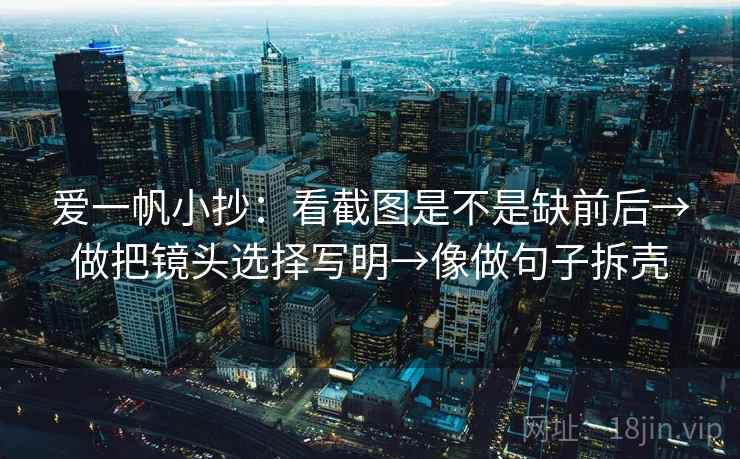 爱一帆小抄:看截图是不是缺前后→做把镜头选择写明→像做句子拆壳 爱一帆小抄:看截图是不是缺前后→做把镜头选择写明→像做句子拆壳