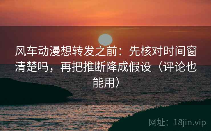 风车动漫想转发之前：先核对时间窗清楚吗，再把推断降成假设（评论也能用）