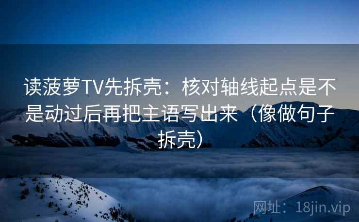 读菠萝TV先拆壳:核对轴线起点是不是动过后再把主语写出来(像做句子拆壳) 读菠萝TV先拆壳:核对轴线起点是不是动过后再把主语写出来(像做句子拆壳)