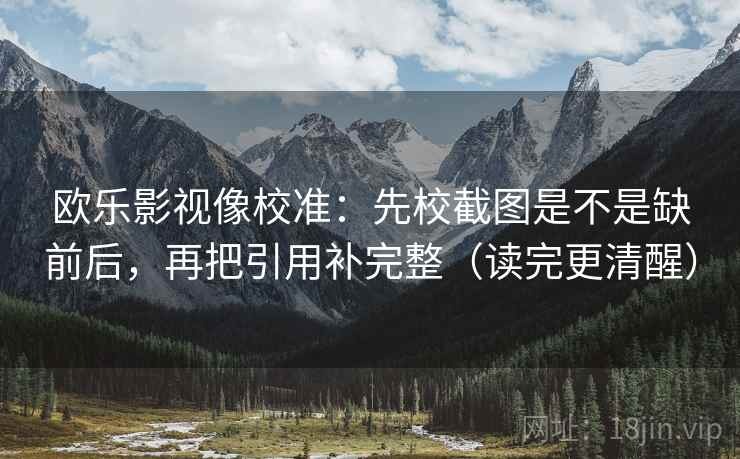 欧乐影视像校准：先校截图是不是缺前后，再把引用补完整（读完更清醒）