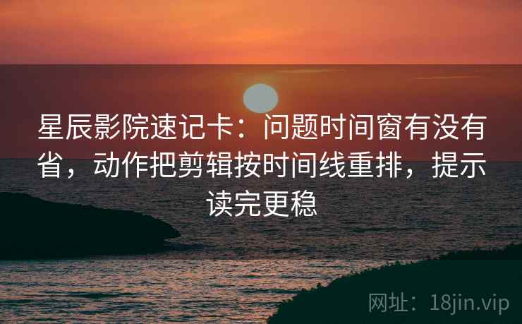 星辰影院速记卡：问题时间窗有没有省，动作把剪辑按时间线重排，提示读完更稳