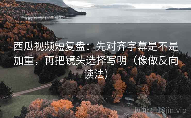西瓜视频短复盘：先对齐字幕是不是加重，再把镜头选择写明（像做反向读法）