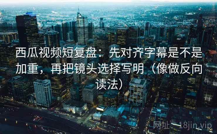 西瓜视频短复盘：先对齐字幕是不是加重，再把镜头选择写明（像做反向读法）