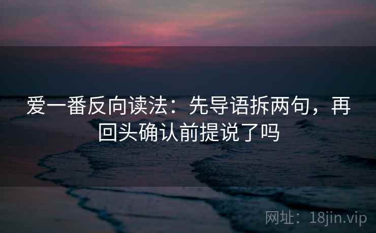 爱一番反向读法:先导语拆两句,再回头确认前提说了吗 爱一番反向读法:先导语拆两句,再回头确认前提说了吗