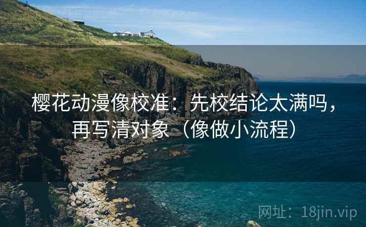 樱花动漫像校准：先校结论太满吗，再写清对象（像做小流程）