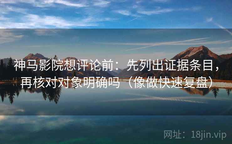 神马影院想评论前：先列出证据条目，再核对对象明确吗（像做快速复盘）