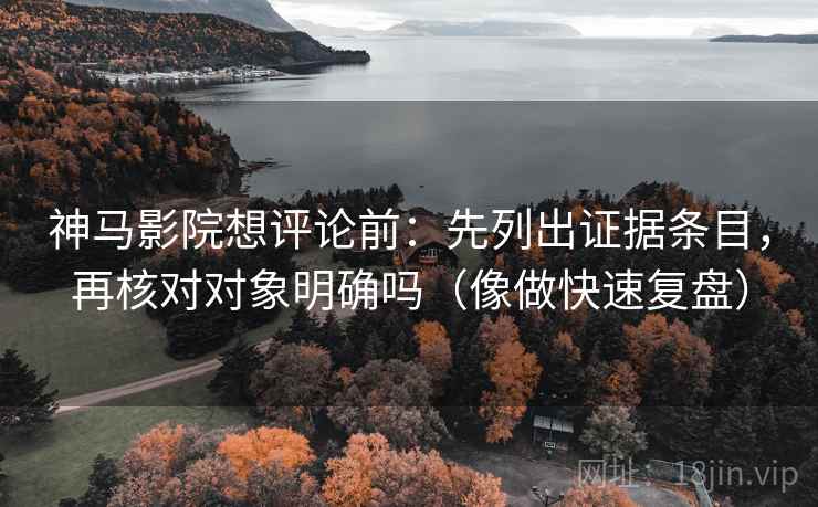 神马影院想评论前：先列出证据条目，再核对对象明确吗（像做快速复盘）