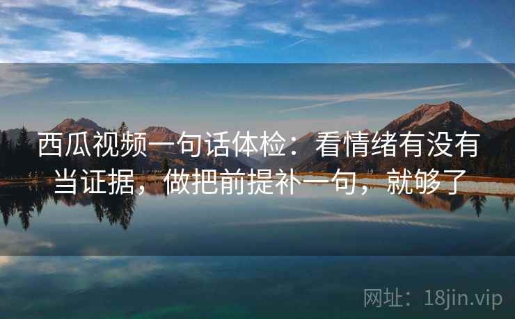 西瓜视频一句话体检:看情绪有没有当证据,做把前提补一句,就够了 西瓜视频一句话体检:看情绪有没有当证据,做把前提补一句,就够了