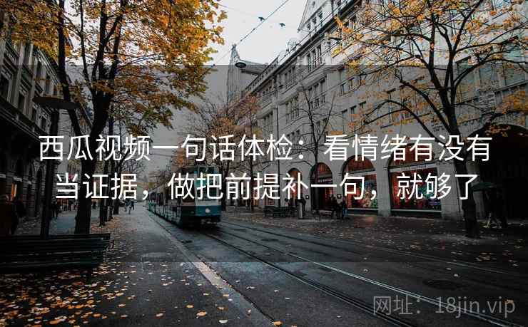 西瓜视频一句话体检：看情绪有没有当证据，做把前提补一句，就够了