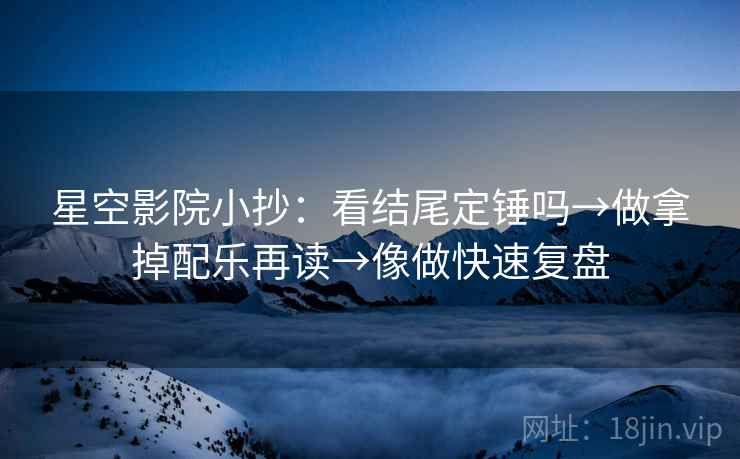 星空影院小抄:看结尾定锤吗→做拿掉配乐再读→像做快速复盘 星空影院小抄:看结尾定锤吗→做拿掉配乐再读→像做快速复盘