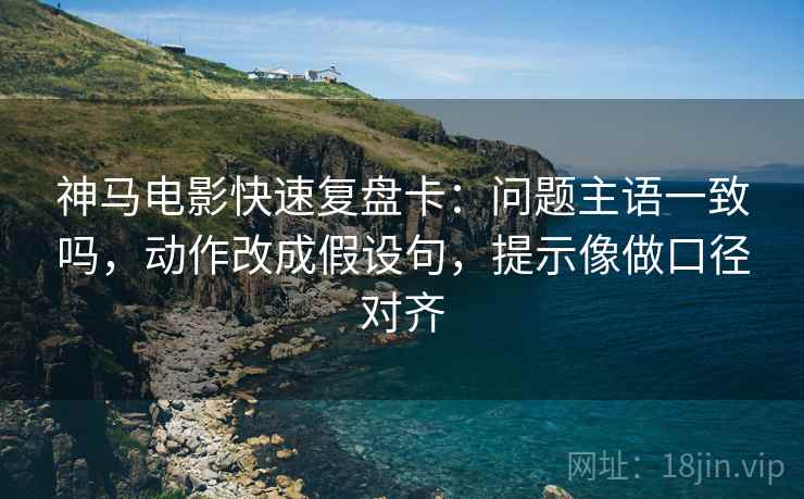 神马电影快速复盘卡：问题主语一致吗，动作改成假设句，提示像做口径对齐
