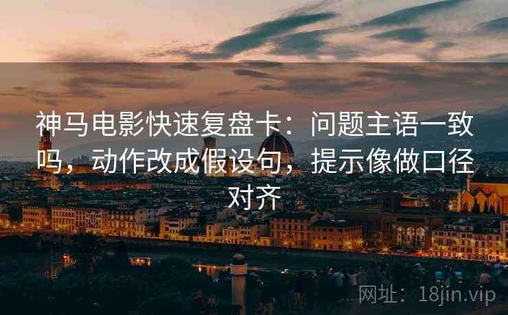 神马电影快速复盘卡：问题主语一致吗，动作改成假设句，提示像做口径对齐