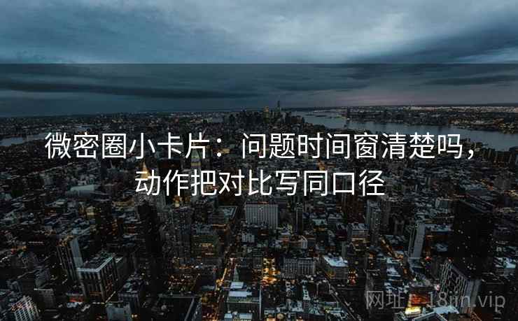 微密圈小卡片：问题时间窗清楚吗，动作把对比写同口径