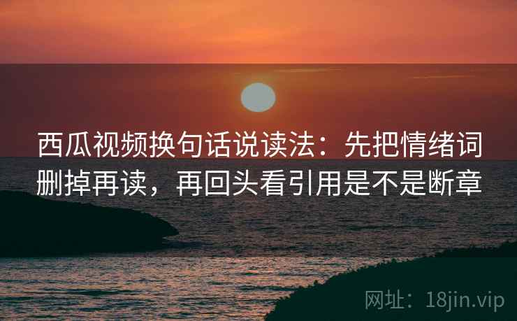 西瓜视频换句话说读法：先把情绪词删掉再读，再回头看引用是不是断章