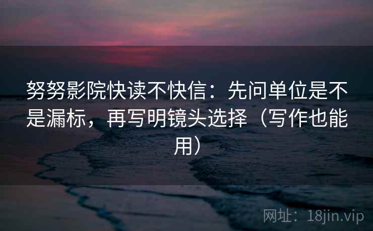 努努影院快读不快信：先问单位是不是漏标，再写明镜头选择（写作也能用）