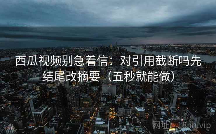 西瓜视频别急着信:对引用截断吗先结尾改摘要(五秒就能做) 西瓜视频别急着信:对引用截断吗先结尾改摘要(五秒就能做)