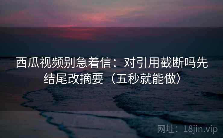 西瓜视频别急着信：对引用截断吗先结尾改摘要（五秒就能做）