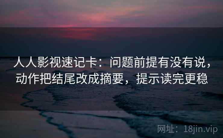 人人影视速记卡：问题前提有没有说，动作把结尾改成摘要，提示读完更稳