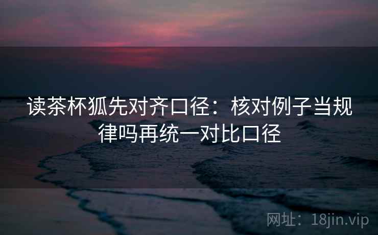 读茶杯狐先对齐口径：核对例子当规律吗再统一对比口径