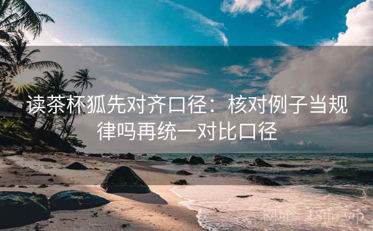读茶杯狐先对齐口径:核对例子当规律吗再统一对比口径 读茶杯狐先对齐口径:核对例子当规律吗再统一对比口径