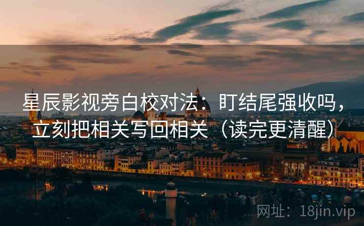 星辰影视旁白校对法：盯结尾强收吗，立刻把相关写回相关（读完更清醒）