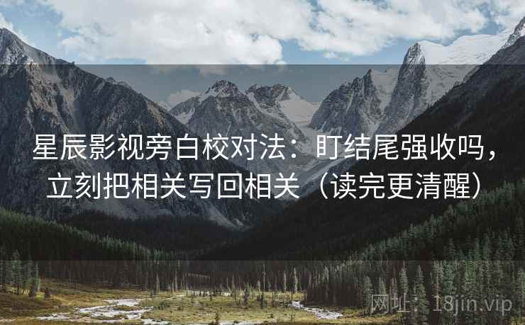星辰影视旁白校对法：盯结尾强收吗，立刻把相关写回相关（读完更清醒）