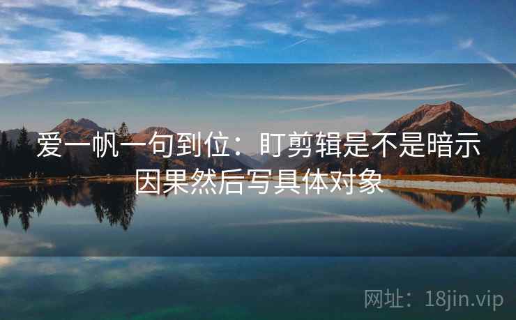 爱一帆一句到位:盯剪辑是不是暗示因果然后写具体对象 爱一帆一句到位:盯剪辑是不是暗示因果然后写具体对象