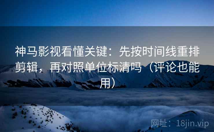 神马影视看懂关键：先按时间线重排剪辑，再对照单位标清吗（评论也能用）