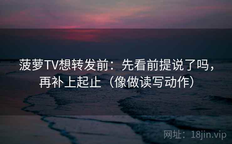 菠萝TV想转发前:先看前提说了吗,再补上起止(像做读写动作) 菠萝TV想转发前:先看前提说了吗,再补上起止(像做读写动作)