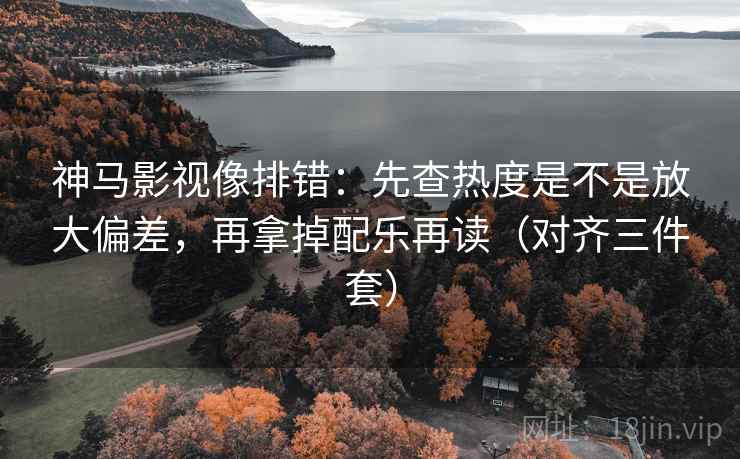 神马影视像排错:先查热度是不是放大偏差,再拿掉配乐再读(对齐三件套) 神马影视像排错:先查热度是不是放大偏差,再拿掉配乐再读(对齐三件套)
