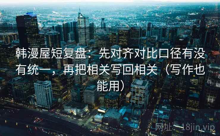 韩漫屋短复盘:先对齐对比口径有没有统一,再把相关写回相关(写作也能用) 韩漫屋短复盘:先对齐对比口径有没有统一,再把相关写回相关(写作也能用)