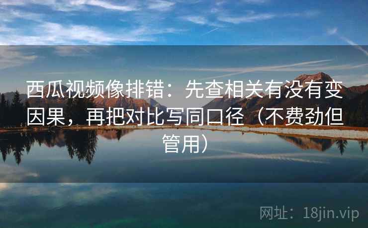 西瓜视频像排错：先查相关有没有变因果，再把对比写同口径（不费劲但管用）