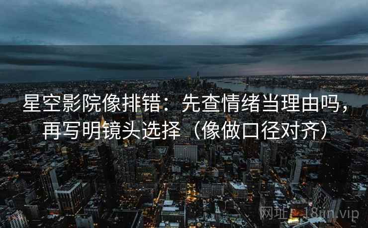 星空影院像排错：先查情绪当理由吗，再写明镜头选择（像做口径对齐）