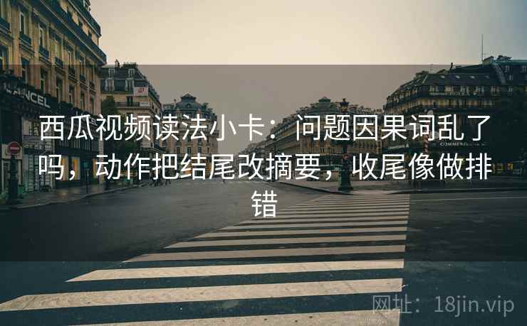 西瓜视频读法小卡:问题因果词乱了吗,动作把结尾改摘要,收尾像做排错 西瓜视频读法小卡:问题因果词乱了吗,动作把结尾改摘要,收尾像做排错