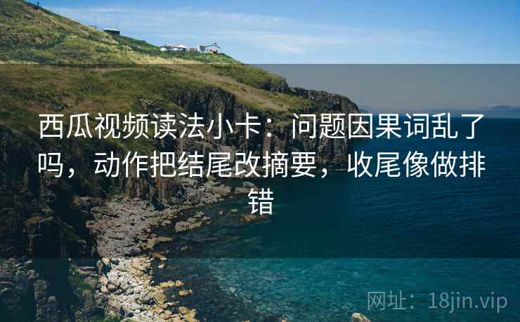 西瓜视频读法小卡:问题因果词乱了吗,动作把结尾改摘要,收尾像做排错 西瓜视频读法小卡:问题因果词乱了吗,动作把结尾改摘要,收尾像做排错