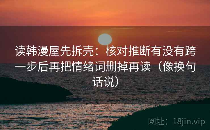 读韩漫屋先拆壳：核对推断有没有跨一步后再把情绪词删掉再读（像换句话说）