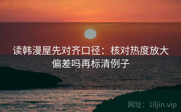 读韩漫屋先对齐口径:核对热度放大偏差吗再标清例子 读韩漫屋先对齐口径:核对热度放大偏差吗再标清例子