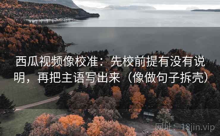 西瓜视频像校准:先校前提有没有说明,再把主语写出来(像做句子拆壳) 西瓜视频像校准:先校前提有没有说明,再把主语写出来(像做句子拆壳)