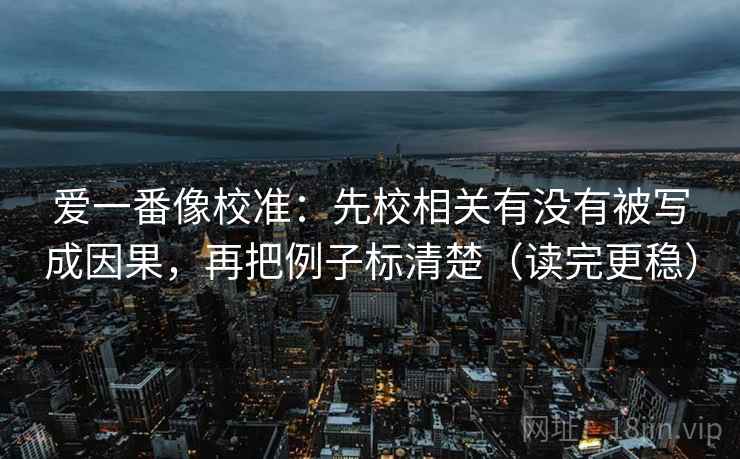 爱一番像校准:先校相关有没有被写成因果,再把例子标清楚(读完更稳) 爱一番像校准:先校相关有没有被写成因果,再把例子标清楚(读完更稳)