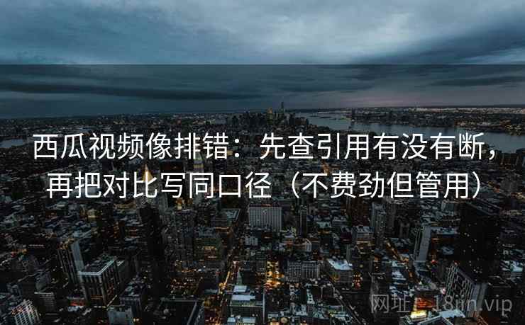 西瓜视频像排错：先查引用有没有断，再把对比写同口径（不费劲但管用）