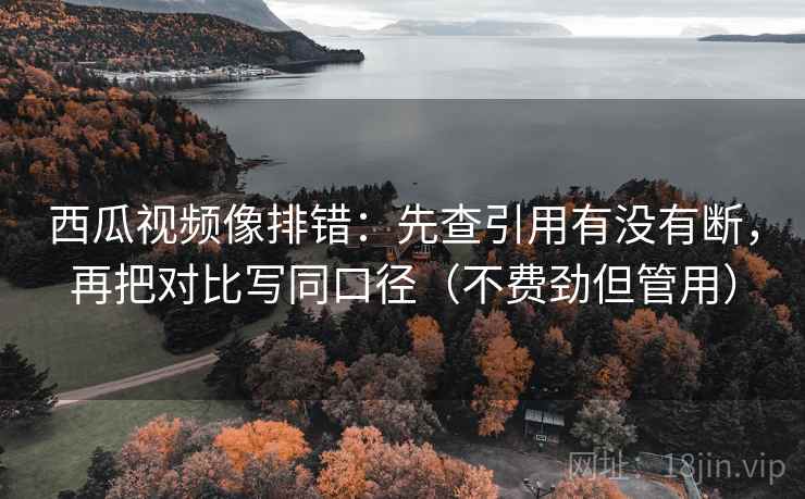 西瓜视频像排错：先查引用有没有断，再把对比写同口径（不费劲但管用）