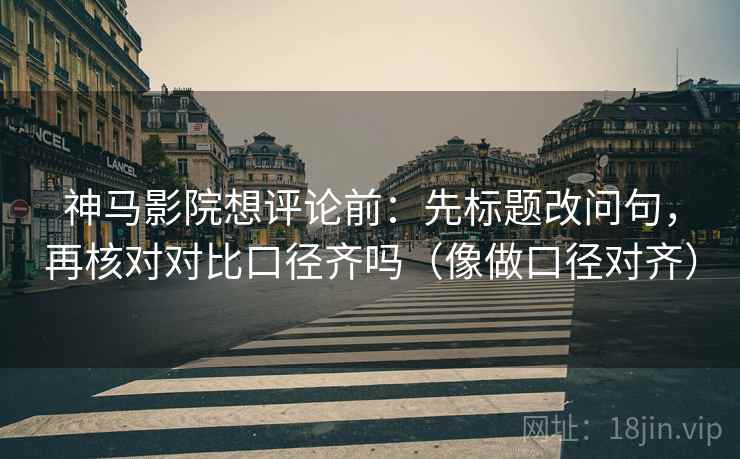 神马影院想评论前：先标题改问句，再核对对比口径齐吗（像做口径对齐）